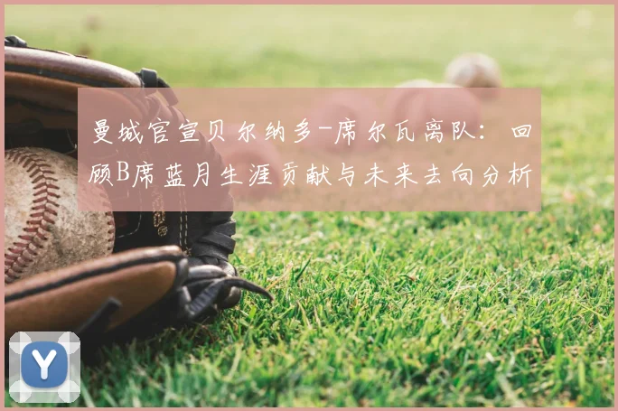曼城官宣贝尔纳多-席尔瓦离队：回顾B席蓝月生涯贡献与未来去向分析，附2026赛季阵容变动预测