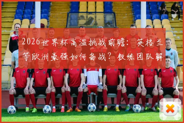 2026世界杯高温挑战前瞻：英格兰等欧洲豪强如何备战？教练团队解密适应方案与科技手段