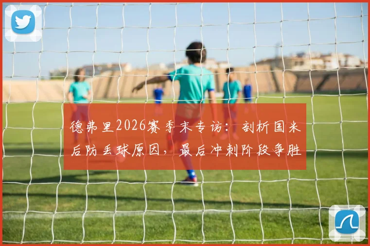 德弗里2026赛季末专访：剖析国米后防丢球原因，最后冲刺阶段争胜策略全解读