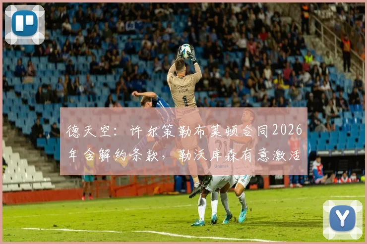 德天空：许尔策勒布莱顿合同2026年含解约条款，勒沃库森有意激活引进