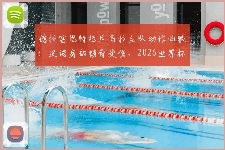 德拉富恩特怒斥乌拉圭队动作凶狠:皮诺肩部锁骨受伤,2026世界杯预选赛争议不断