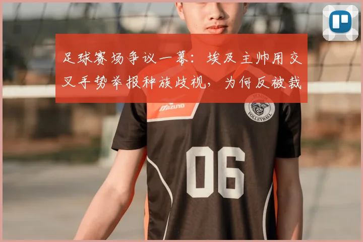 足球赛场争议一幕：埃及主帅用交叉手势举报种族歧视，为何反被裁判出示黄牌？规则解读