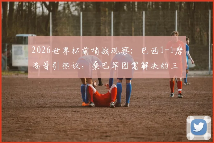 2026世界杯前哨战观察：巴西1-1摩洛哥引热议，桑巴军团需解决的三大现实问题