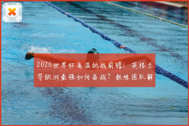 2026世界杯高温挑战前瞻:英格兰等欧洲豪强如何备战?教练团队解密适应方案与科技手段