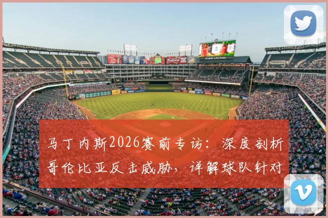 马丁内斯2026赛前专访：深度剖析哥伦比亚反击威胁，详解球队针对性备战策略