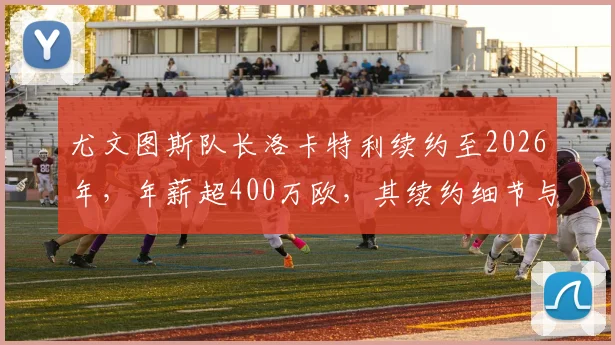 尤文图斯队长洛卡特利续约至2026年，年薪超400万欧，其续约细节与球队未来影响解析