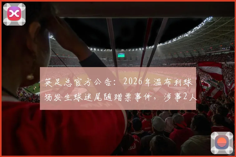 英足总官方公告：2026年温布利球场发生球迷尾随蹭票事件，涉事2人遭3年禁赛处罚详情与警示