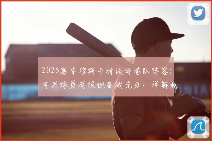 2026赛季穆斯卡特谈海港队阵容:可用球员有限但备战充分,详解轮换策略与战术准备