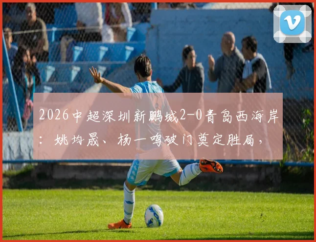 2026中超深圳新鹏城2-0青岛西海岸：姚均晟、杨一鸣破门奠定胜局，雷森德伤退引发担忧