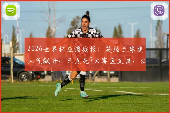 2026世界杯应援战报：英格兰球迷人气飙升，已点亮7大赛区支持，法国队势头同样强劲