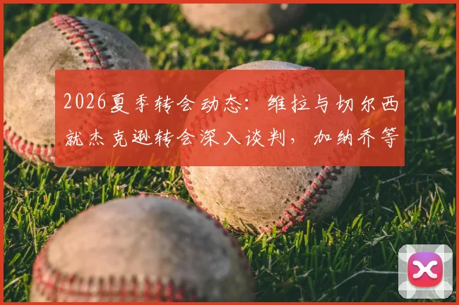 2026夏季转会动态：维拉与切尔西就杰克逊转会深入谈判，加纳乔等多名球员进入交易讨论范围