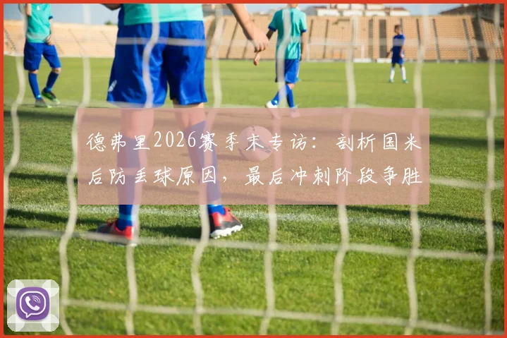 德弗里2026赛季末专访：剖析国米后防丢球原因，最后冲刺阶段争胜策略全解读