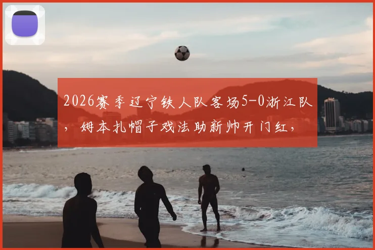 2026赛季辽宁铁人队客场5-0浙江队，姆本扎帽子戏法助新帅开门红，换帅效果立竿见影