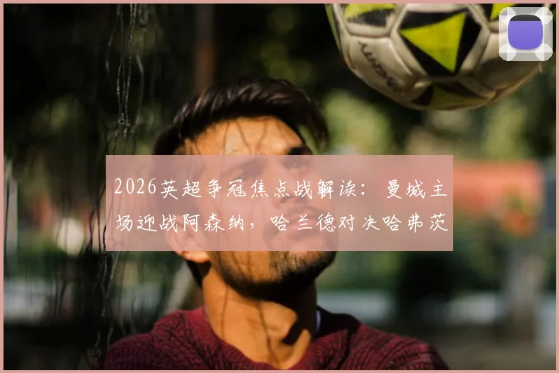 2026英超争冠焦点战解读：曼城主场迎战阿森纳，哈兰德对决哈弗茨成胜负手，哲凯赖什替补待命
