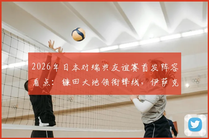 2026年日本对瑞典友谊赛首发阵容看点：镰田大地领衔锋线，伊萨克领衔瑞典攻击群，附直播信息与赛前分析