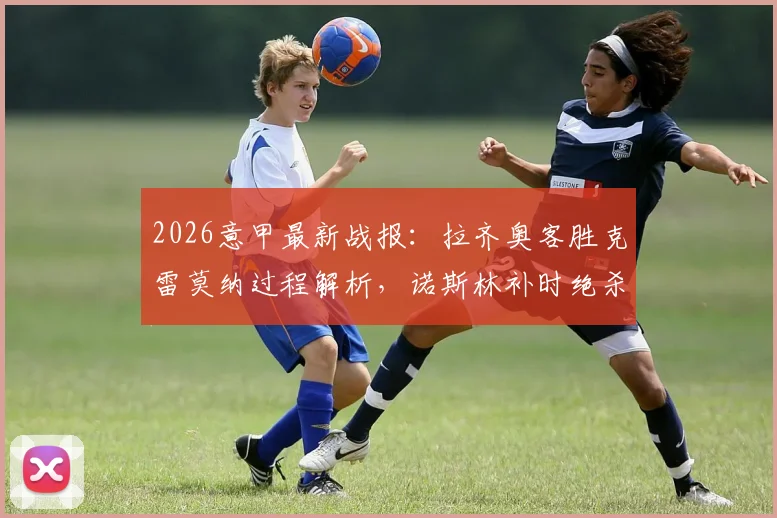 2026意甲最新战报：拉齐奥客胜克雷莫纳过程解析，诺斯林补时绝杀视频回顾及赛后积分影响