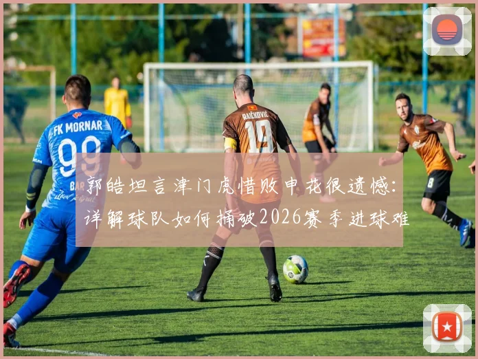 郭皓坦言津门虎惜败申花很遗憾：详解球队如何捅破2026赛季进球难的窗户纸
