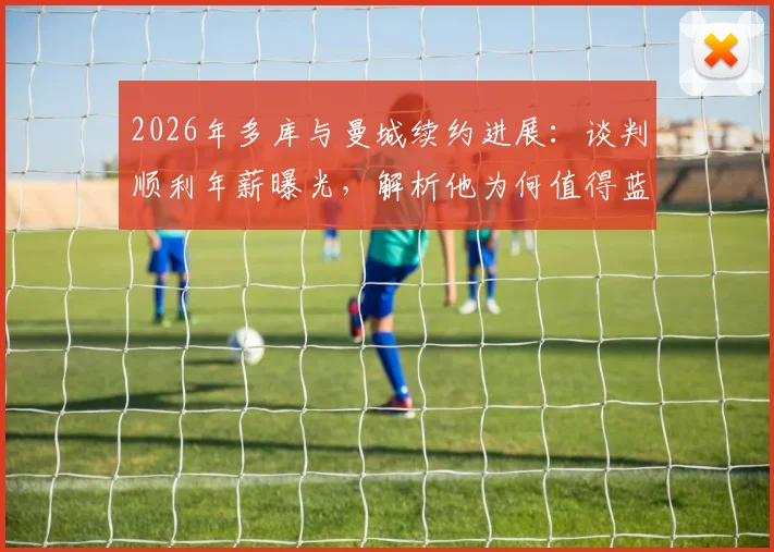 2026年多库与曼城续约进展:谈判顺利年薪曝光,解析他为何值得蓝月亮长留及对球队边路影响