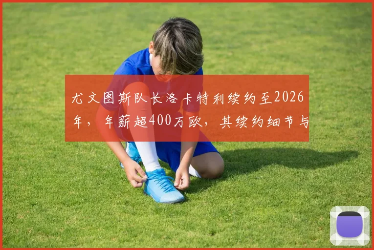 尤文图斯队长洛卡特利续约至2026年，年薪超400万欧，其续约细节与球队未来影响解析
