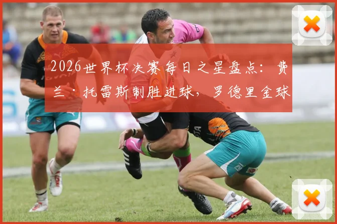 2026世界杯决赛每日之星盘点：费兰·托雷斯制胜进球，罗德里金球奖实至名归，大马丁单场11扑救封神