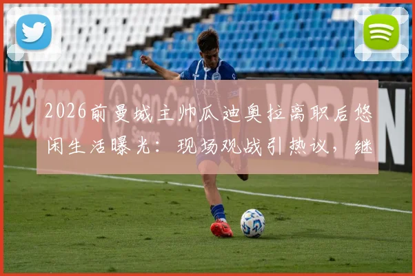 2026前曼城主帅瓜迪奥拉离职后悠闲生活曝光：现场观战引热议，继任者与未来去向引猜测