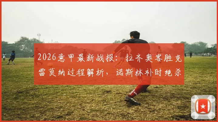 2026意甲最新战报：拉齐奥客胜克雷莫纳过程解析，诺斯林补时绝杀视频回顾及赛后积分影响