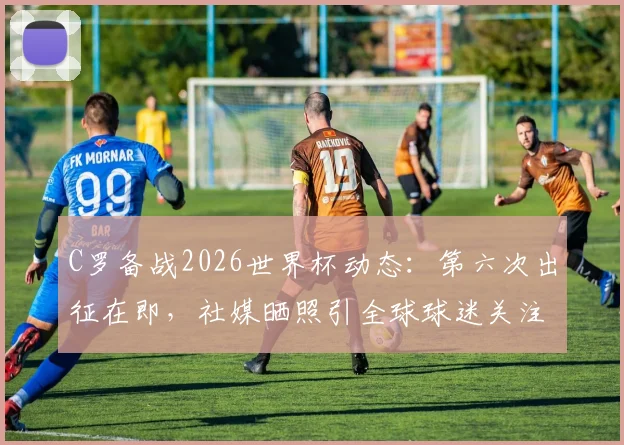 C罗备战2026世界杯动态：第六次出征在即，社媒晒照引全球球迷关注热议