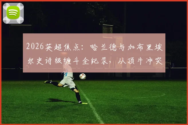 2026英超焦点:哈兰德与加布里埃尔史诗级缠斗全纪录,从顶牛冲突到进球博弈
