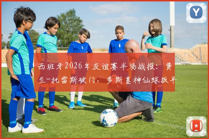 西班牙2026年友谊赛半场战报:费兰-托雷斯破门,多斯基神仙球扳平,1-1伊拉克全场实录回顾