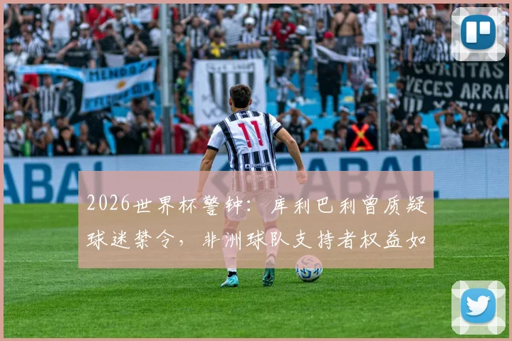 2026世界杯警钟：库利巴利曾质疑球迷禁令，非洲球队支持者权益如何保障？