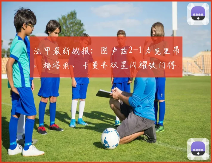 法甲最新战报：图卢兹2-1力克里昂，梅塔利、卡曼齐双星闪耀破门得分