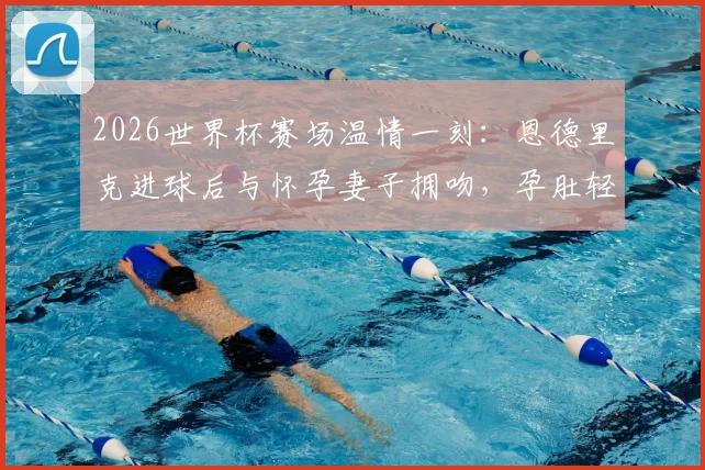 2026世界杯赛场温情一刻：恩德里克进球后与怀孕妻子拥吻，孕肚轻抚瞬间感人