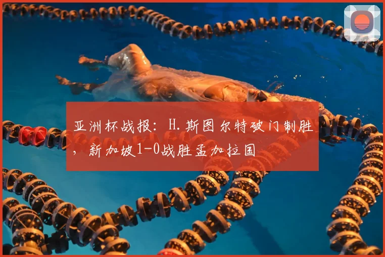 亚洲杯战报：H.斯图尔特破门制胜，新加坡1-0战胜孟加拉国