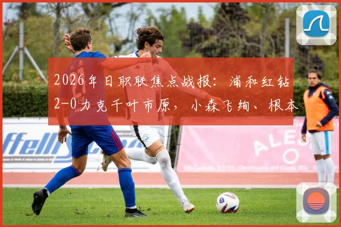 2026年日职联焦点战报：浦和红钻2-0力克千叶市原，小森飞绚、根本健太破门全解析与赛后影响盘点