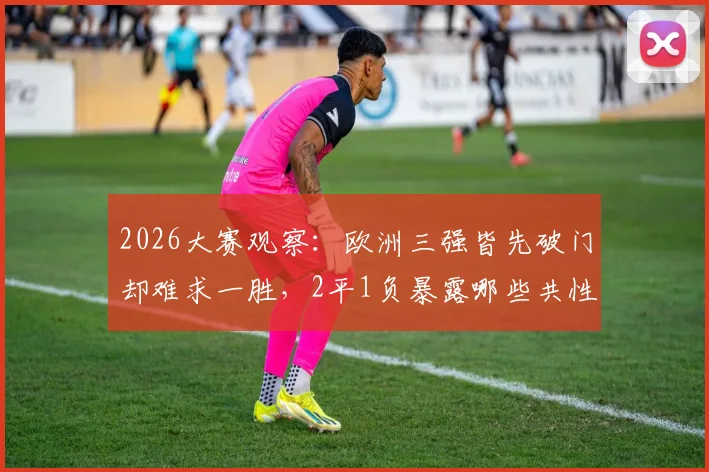 2026大赛观察：欧洲三强皆先破门却难求一胜，2平1负暴露哪些共性问题？深度剖析领先守不住困局