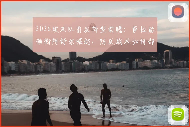 2026埃及队首发阵型前瞻：萨拉赫领衔阿舒尔崛起，防反战术如何部署？附阵容深度解析