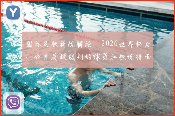 国际足联新规解读：2026世界杯后，公开质疑裁判的球员和教练将面临何种处罚？