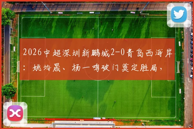 2026中超深圳新鹏城2-0青岛西海岸:姚均晟、杨一鸣破门奠定胜局,雷森德伤退引发担忧