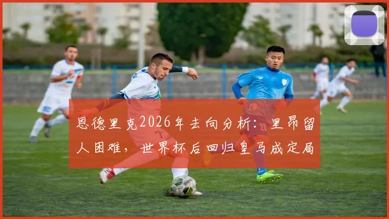恩德里克2026年去向分析：里昂留人困难，世界杯后回归皇马成定局？合同细节与未来计划解读
