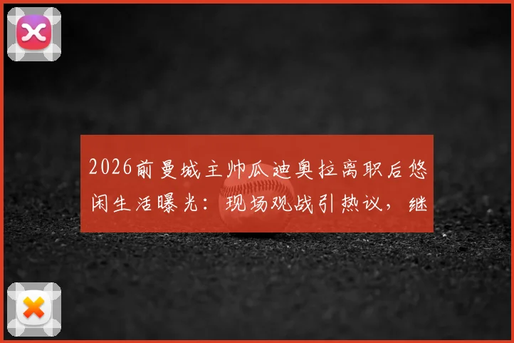 2026前曼城主帅瓜迪奥拉离职后悠闲生活曝光:现场观战引热议,继任者与未来去向引猜测