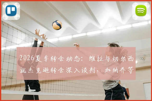 2026夏季转会动态：维拉与切尔西就杰克逊转会深入谈判，加纳乔等多名球员进入交易讨论范围