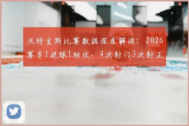 沃特金斯比赛数据深度解读：2026赛季1进球1助攻，4次射门3次射正意味着什么？