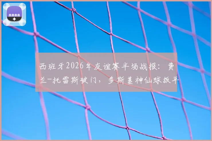 西班牙2026年友谊赛半场战报：费兰-托雷斯破门，多斯基神仙球扳平，1-1伊拉克全场实录回顾