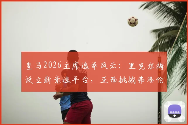 皇马2026主席选举风云：里克尔梅设立新竞选平台，正面挑战弗洛伦蒂诺领导权