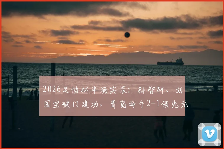 2026足协杯半场实录：孙智轩、刘国宝破门建功，青岛海牛2-1领先无锡吴钩，附全场战术解析与晋级前景展望