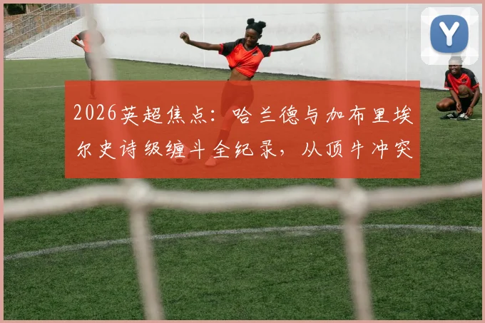 2026英超焦点：哈兰德与加布里埃尔史诗级缠斗全纪录，从顶牛冲突到进球博弈