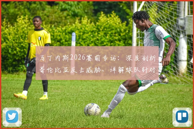 马丁内斯2026赛前专访：深度剖析哥伦比亚反击威胁，详解球队针对性备战策略