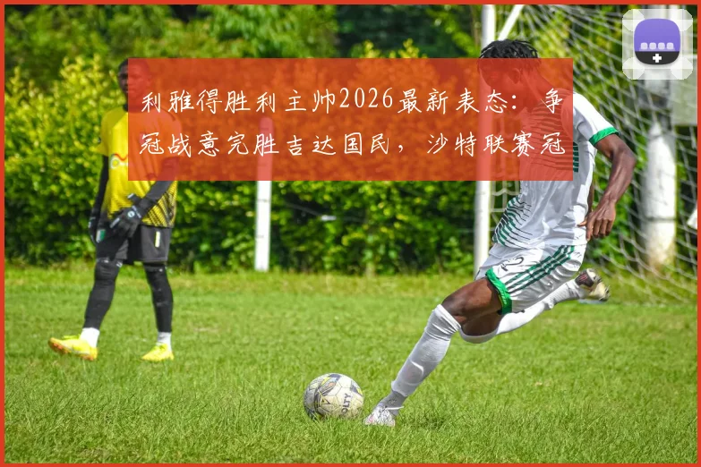利雅得胜利主帅2026最新表态：争冠战意完胜吉达国民，沙特联赛冠军归属悬念全解析