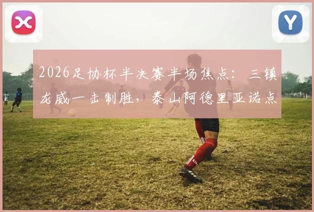 2026足协杯半决赛半场焦点：三镇龙威一击制胜，泰山阿德里亚诺点球失手详解与战术复盘
