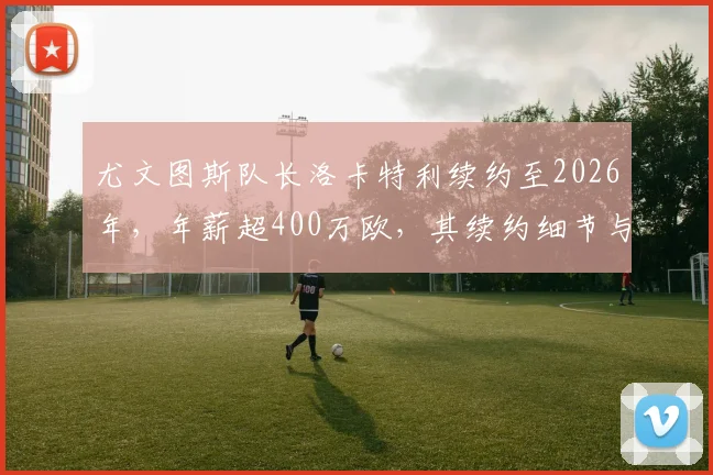 尤文图斯队长洛卡特利续约至2026年，年薪超400万欧，其续约细节与球队未来影响解析